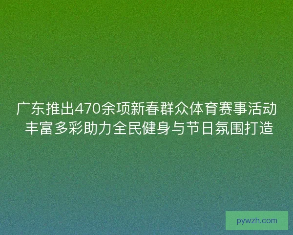 广东推出470余项新春群众体育赛事活动 丰富多彩助力全民健身与节日氛围打造