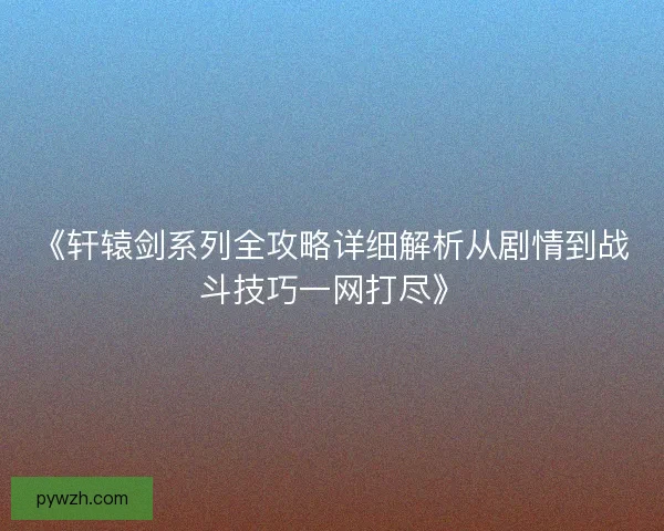 《轩辕剑系列全攻略详细解析从剧情到战斗技巧一网打尽》
