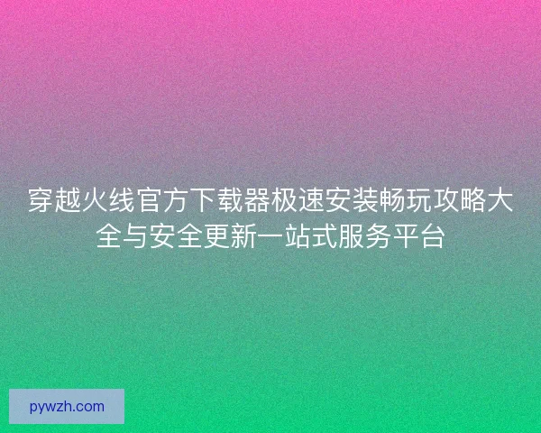 穿越火线官方下载器极速安装畅玩攻略大全与安全更新一站式服务平台