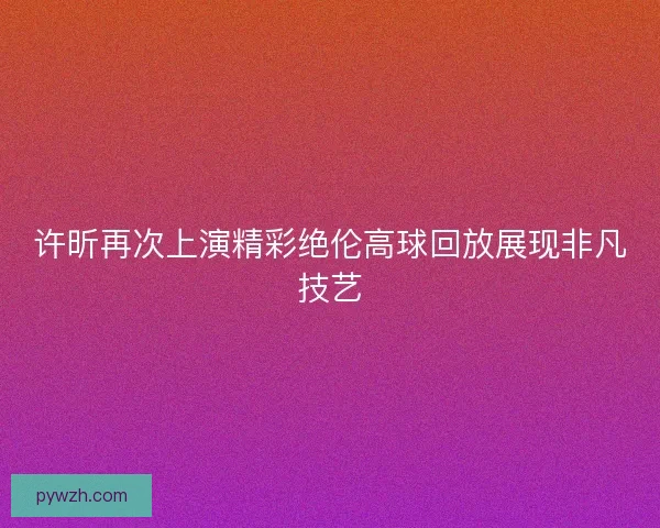 许昕再次上演精彩绝伦高球回放展现非凡技艺