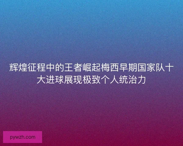 辉煌征程中的王者崛起梅西早期国家队十大进球展现极致个人统治力