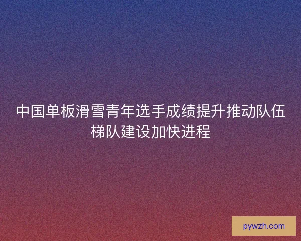 中国单板滑雪青年选手成绩提升推动队伍梯队建设加快进程