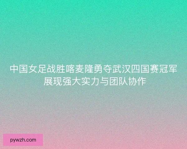 中国女足战胜喀麦隆勇夺武汉四国赛冠军 展现强大实力与团队协作