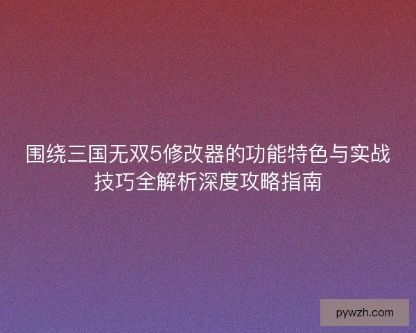 围绕三国无双5修改器的功能特色与实战技巧全解析深度攻略指南