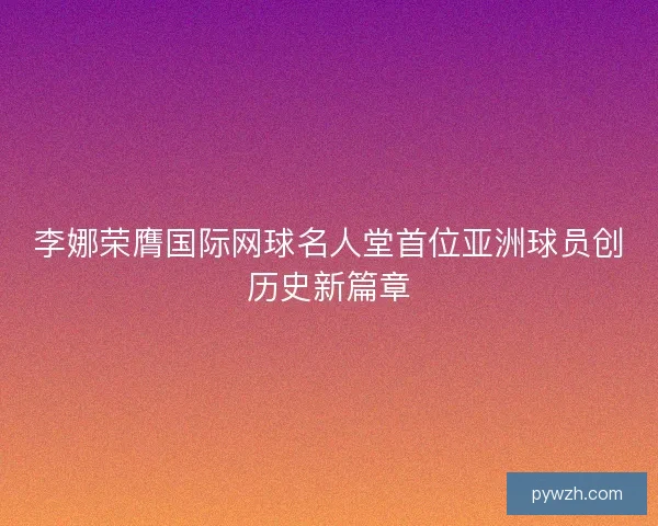李娜荣膺国际网球名人堂首位亚洲球员创历史新篇章