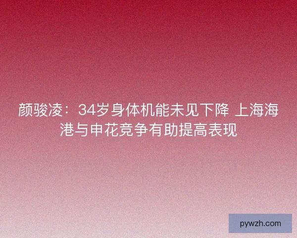 颜骏凌：34岁身体机能未见下降 上海海港与申花竞争有助提高表现