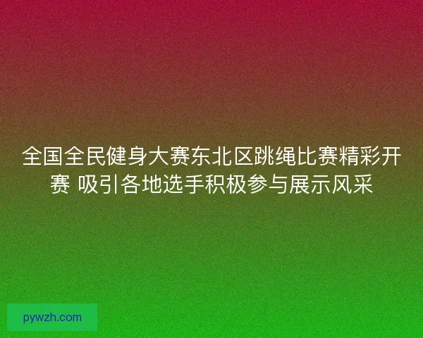 全国全民健身大赛东北区跳绳比赛精彩开赛 吸引各地选手积极参与展示风采