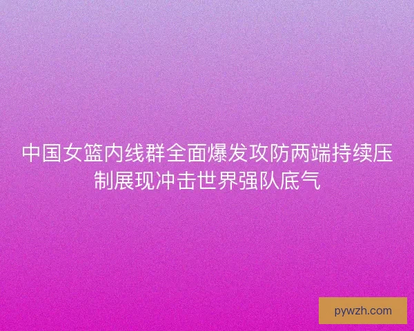 中国女篮内线群全面爆发攻防两端持续压制展现冲击世界强队底气