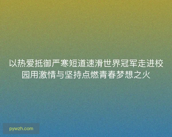 以热爱抵御严寒短道速滑世界冠军走进校园用激情与坚持点燃青春梦想之火