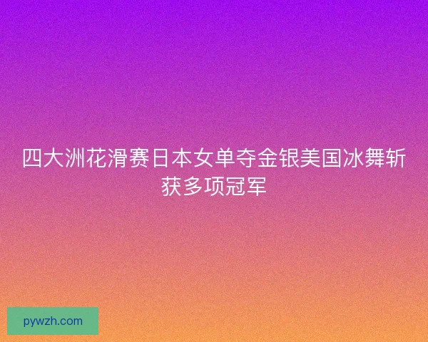 四大洲花滑赛日本女单夺金银美国冰舞斩获多项冠军
